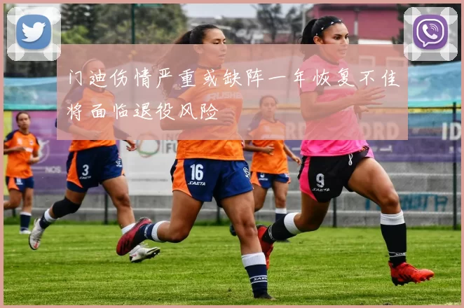 门迪伤情严重或缺阵一年恢复不佳将面临退役风险