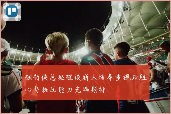 独行侠总经理谈新人培养重视好胜心与抗压能力充满期待