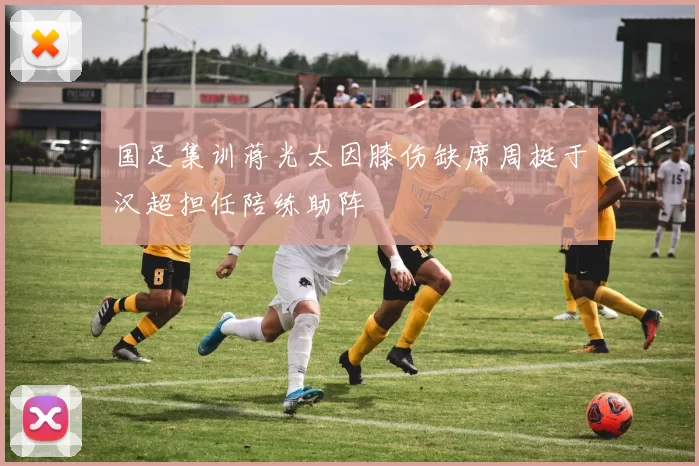 国足集训蒋光太因膝伤缺席周挺于汉超担任陪练助阵