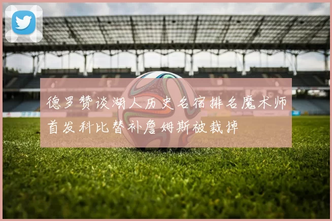 德罗赞谈湖人历史名宿排名魔术师首发科比替补詹姆斯被裁掉