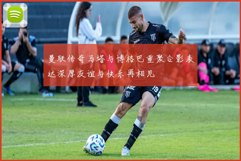 曼联传奇马塔与博格巴重聚合影表达深厚友谊与快乐再相见