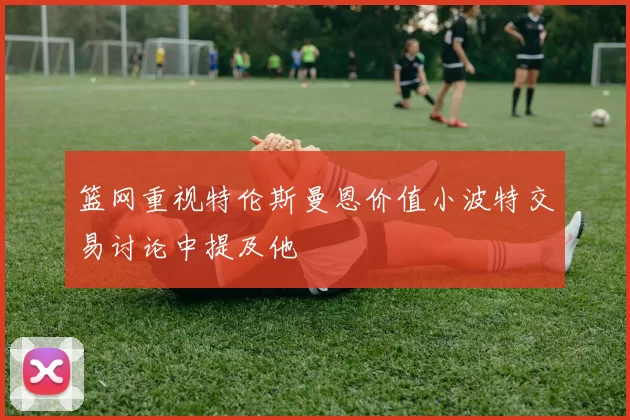 篮网重视特伦斯曼恩价值小波特交易讨论中提及他