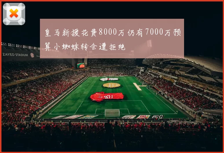 皇马新援花费8000万仍有7000万预算小蜘蛛转会遭拒绝