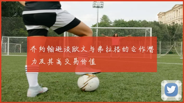 乔约翰逊谈欧文与弗拉格的合作潜力及其高交易价值