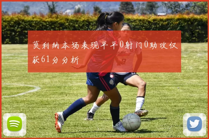 莫利纳本场表现平平0射门0助攻仅获61分分析
