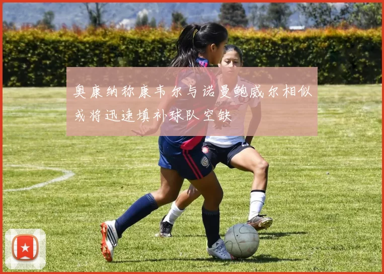 奥康纳称康韦尔与诺曼鲍威尔相似或将迅速填补球队空缺