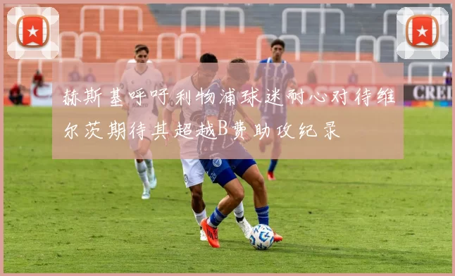 赫斯基呼吁利物浦球迷耐心对待维尔茨期待其超越B费助攻纪录